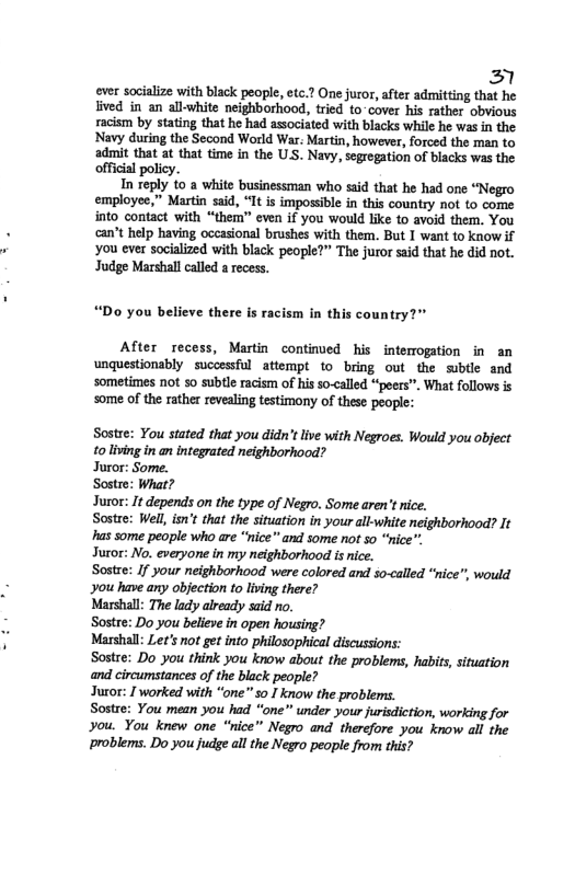 2l ever socialize with black people, etc.? One furor, after admitting that he ived in an all-white neighborhood, tried to-cover his rather obvious racism by stating that he had associated with blacks whil he was n the Navy during the Second World War: Martin, however, forced the man to admit that at that time in the U.S. Navy, segrogation of blacks was the official policy. In reply 10 a white businessman who szid that he had one “Negro employee,” Martin said, “It is impossible in this countay not to come into contact with “them” even if you would like to avoid them. You can’t help having occasional brushes with them. But 1 want to know if you ever socialized with black people?” The juror said that he did not. Judge Marshall called a recess. “Do you believe there is racism in this country?" After recess, Martin continved his intemogation in an unquestionably successful attempt to bring out the subtle and sometimes not so subtle racism of his so-called “peers”. What follows s some of the rather revealing testimony of these people: Sostre: You stated that you didn’t live with Negroes. Would you object toliving inan integrated neighborhood? Juror: Some. Sostre: What? Juor: It depends on the type of Negro. Some aren’tnice. Sostee: Well, isn’t that the situation in your all-white neighborhood? It s some people who are “nice” and some not 5o “ice”" Juror: No. everyone in my neighborhood is ice. Sostre: If your neighborhood were colored and so-called *nice””, would you have any objection to lving there? Marshall: The lady already said ro. Sostre: Do you believe in open housing? Marshall: Let’s not get into philosophical discussions: Sostre: Do you think you know about the problems, habits, situation and circumstances of the black people? Jucor: T worked with “one” so I know the problems. Sostre: You mean you had “one” under your urisdiction, working for you. You knew one “nice” Negro and therefore you know all the problems. Do you judge al the Negro people from this?